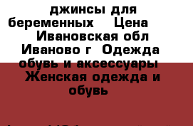 джинсы для беременных  › Цена ­ 250 - Ивановская обл., Иваново г. Одежда, обувь и аксессуары » Женская одежда и обувь   